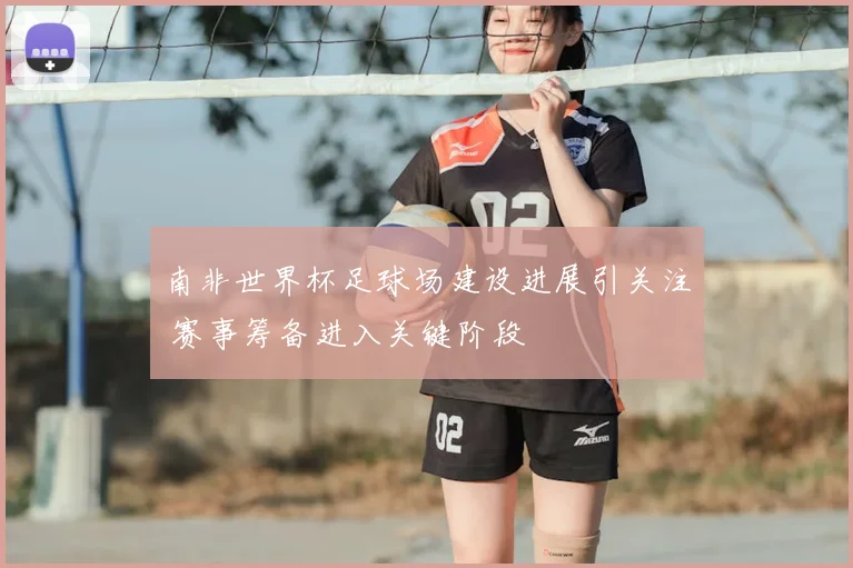 南非世界杯足球场建设进展引关注 赛事筹备进入关键阶段