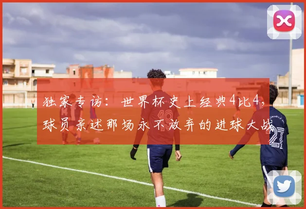 独家专访:世界杯史上经典4比4,球员亲述那场永不放弃的进球大战