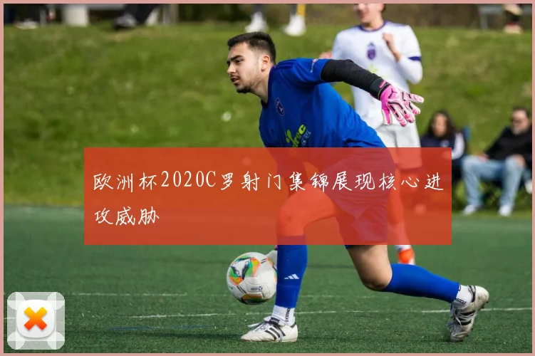 欧洲杯2020C罗射门集锦展现核心进攻威胁