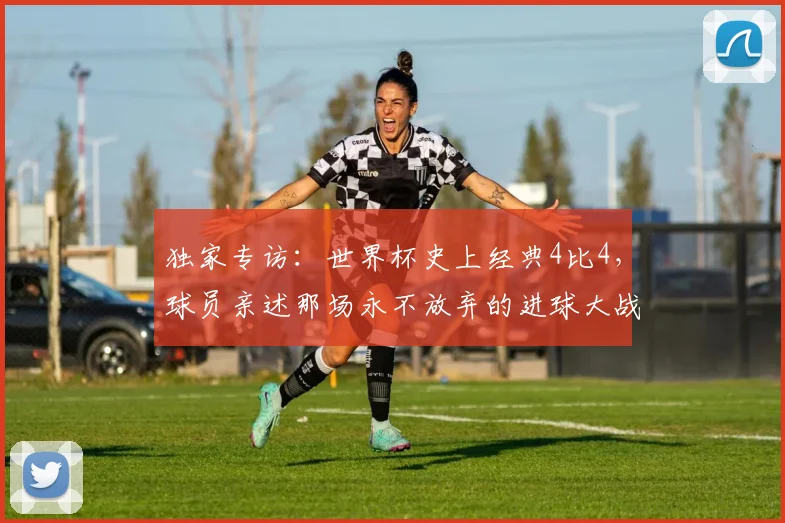 独家专访：世界杯史上经典4比4，球员亲述那场永不放弃的进球大战