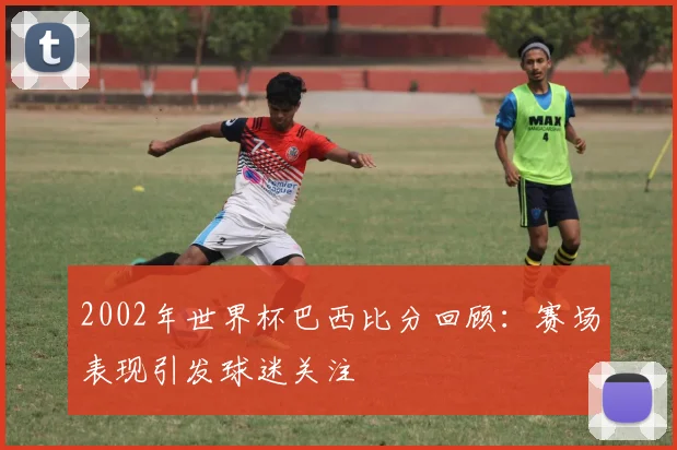 2002年世界杯巴西比分回顾:赛场表现引发球迷关注