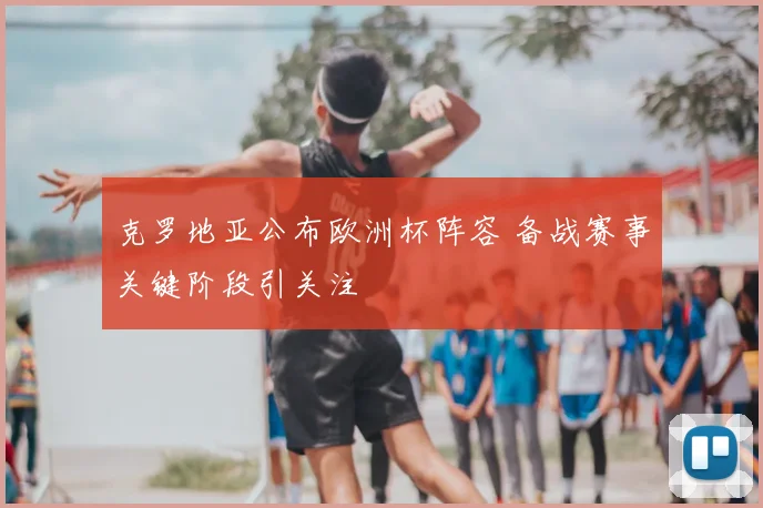 克罗地亚公布欧洲杯阵容 备战赛事关键阶段引关注