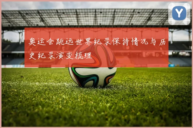 奥运会跳远世界纪录保持情况与历史纪录演变梳理