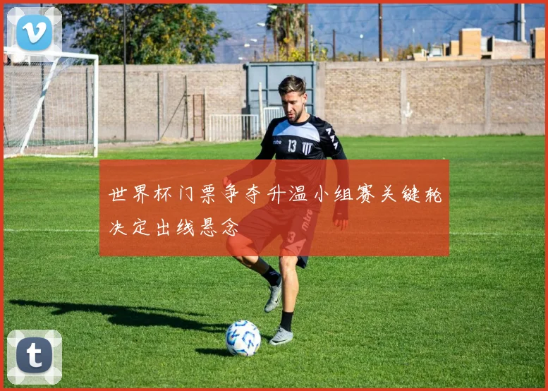 世界杯门票争夺升温小组赛关键轮决定出线悬念