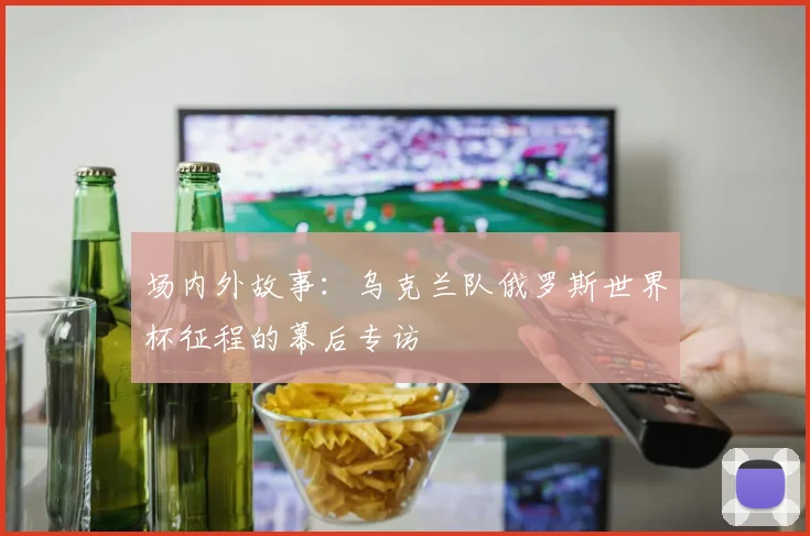 场内外故事：乌克兰队俄罗斯世界杯征程的幕后专访