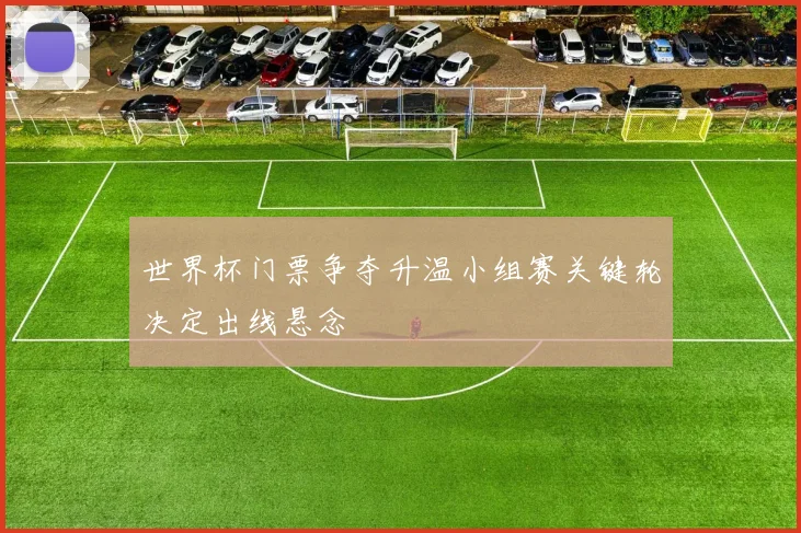 世界杯门票争夺升温小组赛关键轮决定出线悬念