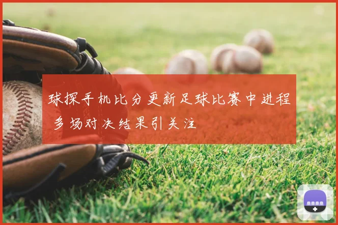 球探手机比分更新足球比赛中进程 多场对决结果引关注