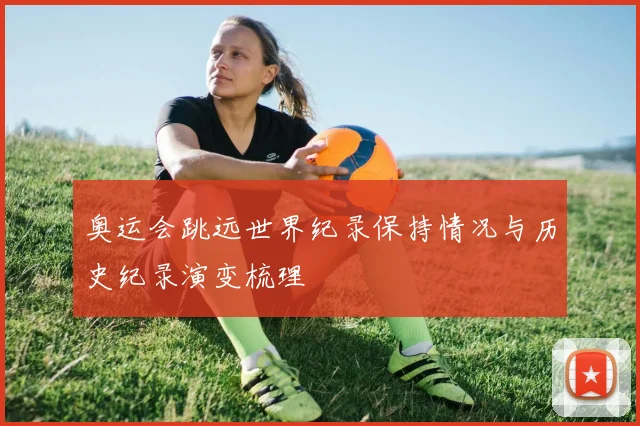 奥运会跳远世界纪录保持情况与历史纪录演变梳理