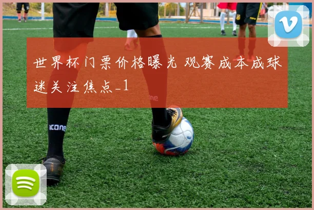 世界杯门票价格曝光 观赛成本成球迷关注焦点_1