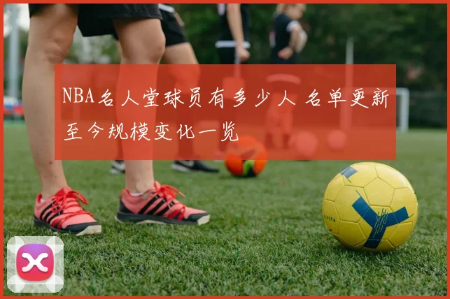 NBA名人堂球员有多少人 名单更新至今规模变化一览