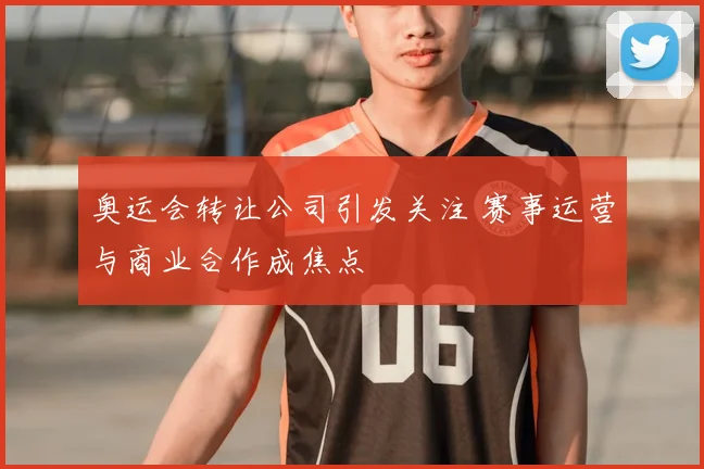 奥运会转让公司引发关注 赛事运营与商业合作成焦点