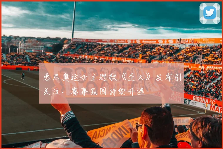 悉尼奥运会主题歌《圣火》发布引关注,赛事氛围持续升温