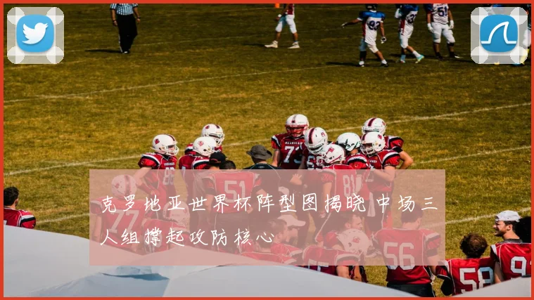 克罗地亚世界杯阵型图揭晓 中场三人组撑起攻防核心