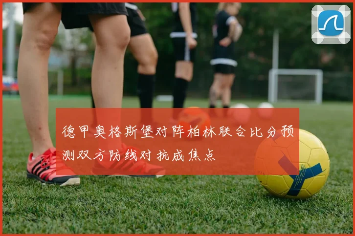 德甲奥格斯堡对阵柏林联合比分预测双方防线对抗成焦点
