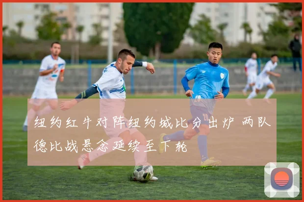 纽约红牛对阵纽约城比分出炉 两队德比战悬念延续至下轮