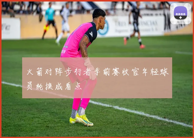 火箭对阵步行者季前赛收官年轻球员轮换成看点