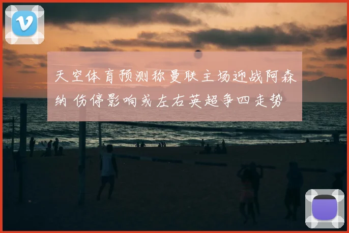 天空体育预测称曼联主场迎战阿森纳 伤停影响或左右英超争四走势
