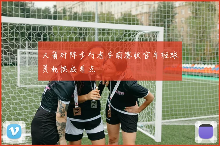 火箭对阵步行者季前赛收官年轻球员轮换成看点