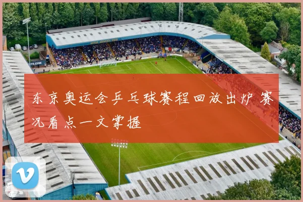 东京奥运会乒乓球赛程回放出炉 赛况看点一文掌握
