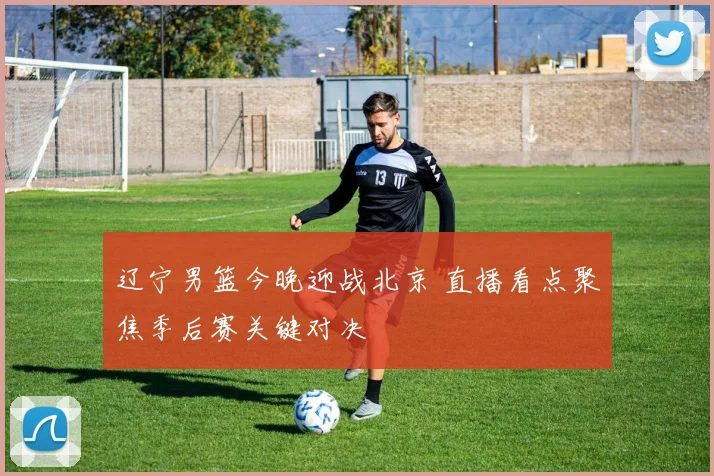 辽宁男篮今晚迎战北京 直播看点聚焦季后赛关键对决