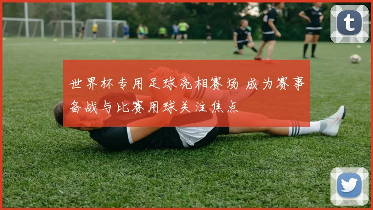 世界杯专用足球亮相赛场 成为赛事备战与比赛用球关注焦点